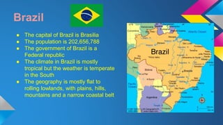 Brazil 
● The capital of Brazil is Brasilia 
● The population is 202,656,788 
● The government of Brazil is a 
Federal republic 
● The climate in Brazil is mostly 
tropical but the weather is temperate 
in the South 
● The geography is mostly flat to 
rolling lowlands, with plains, hills, 
mountains and a narrow coastal belt 
 