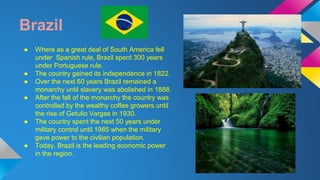 Brazil 
● Where as a great deal of South America fell 
under Spanish rule, Brazil spent 300 years 
under Portuguese rule. 
● The country gained its independence in 1822. 
● Over the next 60 years Brazil remained a 
monarchy until slavery was abolished in 1888. 
● After the fall of the monarchy the country was 
controlled by the wealthy coffee growers until 
the rise of Getulio Vargas in 1930. 
● The country spent the next 50 years under 
military control until 1985 when the military 
gave power to the civilian population. 
● Today, Brazil is the leading economic power 
in the region. 
 