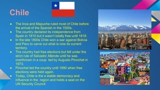 Chile 
● The Inca and Mapuche ruled most of Chile before 
the arrival of the Spanish in the 1500s. 
● The country declared its independence from 
Spain in 1810 but it wasn’t totally free until 1818. 
● In the late 1800s Chile won a war against Bolivia 
and Peru to carve out what is now its current 
territory. 
● The country had free elections but fell under the 
strict rule of Salvador Allende until he was 
overthrown in a coup led by Augusto Pinochet in 
1973. 
● Pinochet led the country until 1990 when free 
elections were held again. 
● Today, Chile is the a stable democracy and 
influence in the region and holds a seat on the 
UN Security Council 
 