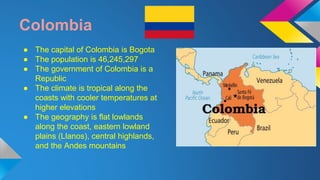 Colombia 
● The capital of Colombia is Bogota 
● The population is 46,245,297 
● The government of Colombia is a 
Republic 
● The climate is tropical along the 
coasts with cooler temperatures at 
higher elevations 
● The geography is flat lowlands 
along the coast, eastern lowland 
plains (Llanos), central highlands, 
and the Andes mountains 
 