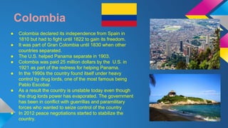 Colombia 
● Colombia declared its independence from Spain in 
1810 but had to fight until 1822 to gain its freedom. 
● It was part of Gran Colombia until 1830 when other 
countries separated. 
● The U.S. helped Panama separate in 1903. 
● Colombia was paid 25 million dollars by the U.S. in 
1921 as part of the redress for helping Panama. 
● In the 1990s the country found itself under heavy 
control by drug lords, one of the most famous being 
Pablo Escobar. 
● As a result the country is unstable today even though 
the drug lords power has evaporated. The government 
has been in conflict with guerrillas and paramilitary 
forces who wanted to seize control of the country 
● In 2012 peace negotiations started to stabilize the 
country. 
 