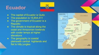 Ecuador 
● The capital of Ecuador is Quito 
● The population is 15,654,411 
● The government of Ecuador is a 
Republic 
● The climate is tropical along the 
coast and Amazonian lowlands 
with cooler temps at higher 
elevations 
● The geography is coastal 
plainswith central highlands and 
flat to hilly jungles 
 