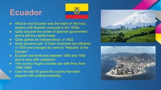 Ecuador 
● What is now Ecuador was the heart of the Inca 
empire until Spanish conquest in the 1500s. 
● Quito became the center of Spanish government 
and is still the capital today 
● Quito gained its independence in 1822. 
● Quito became part of Gran Colombia but withdrew 
in 1830 and changed its name to “Republic of the 
Equator.” 
● Ecuador lost territories between 1900 and 1942 
due to wars with neighbors. 
● The country fought a border war with Peru from 
1995-1999. 
● Over the last 40 years the country has been 
plagued with political instability. 
 