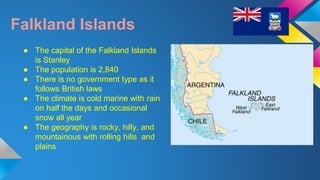 Falkland Islands 
● The capital of the Falkland Islands 
is Stanley 
● The population is 2,840 
● There is no government type as it 
follows British laws 
● The climate is cold marine with rain 
on half the days and occasional 
snow all year 
● The geography is rocky, hilly, and 
mountainous with rolling hills and 
plains 
 