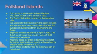 Falkland Islands 
● The country is also known as Islas Malvinas. 
● The British landed on the islands in 1690. 
● The French first settled a colony on the islands in 
1764. 
● Two years later the French gave the colony to Spain 
and ever since the territory has been disputed, first 
by Spain and Britain and then by Argentina and 
Britain. 
● Argentina invaded the islands in April of 1982. The 
British sent troops in May, and by June of 1982 
Argentina surrendered. 
● Argentina called for Britain to relinquish control of 
the islands again and as a result a vote was held by 
Falkland Island residents in 2013. 
● 99.8% of the residents voted to remain as part of 
Great Britain. 
 