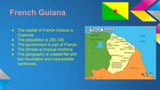 French Guiana 
● The capital of French Guiana is 
Cayenne 
● The population is 250,109 
● The government is part of France 
● The climate is tropical maritime 
● The geography is coastal flat with 
low mountains and inaccessible 
rainforests 
 