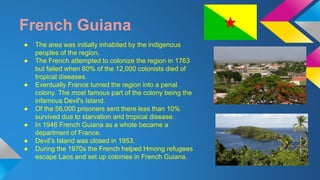 French Guiana 
● The area was initially inhabited by the indigenous 
peoples of the region. 
● The French attempted to colonize the region in 1763 
but failed when 80% of the 12,000 colonists died of 
tropical diseases. 
● Eventually France turned the region into a penal 
colony. The most famous part of the colony being the 
infamous Devil's Island. 
● Of the 56,000 prisoners sent there less than 10% 
survived due to starvation and tropical disease. 
● In 1946 French Guiana as a whole became a 
department of France. 
● Devil’s Island was closed in 1953. 
● During the 1970s the French helped Hmong refugees 
escape Laos and set up colonies in French Guiana. 
 