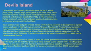Devils Island 
The infamous Île du Diable (Devil's Island) was the site of a small 
prison facility, part of a larger penal system by the same name, which 
consisted of prisons on three islands and three larger prisons on the 
mainland, and which was operated from 1852 to 1953. In addition, in 
the late nineteenth century, France began requiring forced residencies 
by prisoners who survived their hard labor. 
Île du Diable is rocky and palm covered. It rises 130 feet above sea level. Its development as a penal 
colony was begun in 1852 by the government of Emperor Napoleon III. The island is surrounded by 
rocky promontories and shoals, strong cross-currents and shark-infested waters. Landing on the 
island by boat is so treacherous that prison officials constructed a cable car system to connect the 
island to the nearby Île Royale. They used the cable car for years to travel the 600 foot wide channel 
between the two islands. 
In 1953, the prison system was closed. In 1965, the French government transferred the responsibility 
for the island, with the rest of the group, to its newly founded Guiana Space Centre. The CNES space 
agency, in association with other agencies, has restored buildings classified as historical monuments. 
Since tourism facilities have been added, the islands now receive more than 50,000 tourists each 
year. 
 