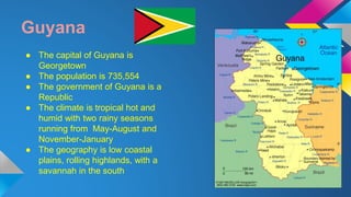 Guyana 
● The capital of Guyana is 
Georgetown 
● The population is 735,554 
● The government of Guyana is a 
Republic 
● The climate is tropical hot and 
humid with two rainy seasons 
running from May-August and 
November-January 
● The geography is low coastal 
plains, rolling highlands, with a 
savannah in the south 
 