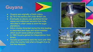 Guyana 
● Guyana was originally a Dutch colony. 
● By 1815 the territory fell under British rule. 
● Eventually as slavery was abolished former 
slaves and indentured servants from India 
relocated to urban areas to work the sugar 
plantations. 
● Ethnic divides fomented during this time leading 
to discontent and class and racial hostilities 
which would cause political problems. 
● In 1966 Guyana gained its independence from 
Britain. 
● Socialist governments were the norm until 1992 
when the country held what is thought of as its 
first free elections. 
 