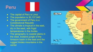 Peru 
● The capital of Peru is Lima 
● The population is 30,137,945 
● The government of Peru is a 
Constitutional Republic 
● The climate is tropical in the east, 
dry in the west, with frigid 
temperatures in the Andes 
● The geography is coastal plains in 
the west, lowland jungle of the 
Amazon basin in the east and the 
rugged Andes mountains in the 
center 
 