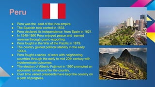 Peru 
● Peru was the seat of the Inca empire. 
● The Spanish took control in 1533. 
● Peru declared its independence from Spain in 1821. 
● In 1840-1860 Peru enjoyed peace and earned 
revenue through guano exporting. 
● Peru fought in the War of the Pacific in 1879. 
● The country gained political stability in the early 
1900s. 
● Peru fought a series of wars with neighboring 
countries through the early to mid 20th century with 
indeterminate outcomes. 
● The election of Alberto Fujimori in 1990 prompted an 
economic turnaround for the country. 
● Over time varied presidents have kept the country on 
a path of progress. 
 