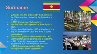 Suriname 
● Suriname was first explored by the Spanish in 
the 1500s and then settled by the British in the 
1600s. 
● In 1667 it became a Dutch colony. 
● Peru declared its independence from Spain in 
1821. 
● Slavery was abolished in 1863 which cleared the 
way for workers from Java and India to come 
seeking jobs. 
● The country gained its independence in 1975 
● Communists/Marxist governments took control. 
● In 1991 it went to a democratic form of 
government due to international pressure. 
● In 2010 the country elected its former 
military/marxist leader to president. 
 