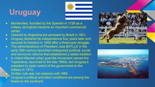 Uruguay 
● Montevideo, founded by the Spanish in 1726 as a 
military stronghold became an important commercial 
center. 
● Claimed by Argentina but annexed by Brazil in 1821. 
● Uruguay declared its independence four years later and 
secured its freedom in 1828 after a three-year struggle. 
● The administrations of President Jose BATLLE in the 
early 20th century launched widespread political, social, 
and economic reforms that established a statist tradition. 
● A violent Marxist urban guerrilla movement named the 
Tupamaros, launched in the late 1960s, led Uruguay's 
president to cede control of the government to the 
military in 1973. 
● Civilian rule was not restored until 1985. 
● Uruguay's political and labor conditions are among the 
freest on the continent. 
 