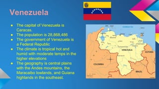 Venezuela 
● The capital of Venezuela is 
Caracas. 
● The population is 28,868,486 
● The government of Venezuela is 
a Federal Republic 
● The climate is tropical hot and 
humid with moderate temps in the 
higher elevations 
● The geography is central plains 
with the Andes mountains, the 
Maracaibo lowlands, and Guiana 
highlands in the southeast. 
 