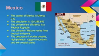 Mexico 
● The capital of Mexico is Mexico 
City 
● The population is 120,286,655 
● The government of Mexico is a 
Federal Republic 
● The climate in Mexico varies from 
tropical to deserts. 
● The geography includes deserts, 
high plateaus, rugged mountains, 
and low coastal plains 
 