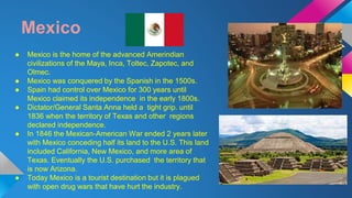 Mexico 
● Mexico is the home of the advanced Amerindian 
civilizations of the Maya, Inca, Toltec, Zapotec, and 
Olmec. 
● Mexico was conquered by the Spanish in the 1500s. 
● Spain had control over Mexico for 300 years until 
Mexico claimed its independence in the early 1800s. 
● Dictator/General Santa Anna held a tight grip. until 
1836 when the territory of Texas and other regions 
declared independence. 
● In 1846 the Mexican-American War ended 2 years later 
with Mexico conceding half its land to the U.S. This land 
included California, New Mexico, and more area of 
Texas. Eventually the U.S. purchased the territory that 
is now Arizona. 
● Today Mexico is a tourist destination but it is plagued 
with open drug wars that have hurt the industry. 
