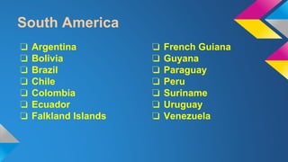 South America 
❏ Argentina 
❏ Bolivia 
❏ Brazil 
❏ Chile 
❏ Colombia 
❏ Ecuador 
❏ Falkland Islands 
❏ French Guiana 
❏ Guyana 
❏ Paraguay 
❏ Peru 
❏ Suriname 
❏ Uruguay 
❏ Venezuela 
 