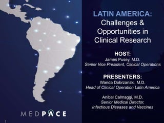 Latin America Review
o Wanda Dobrzanski
Nisiewicz M.D.
o Director
o March 2016
LATIN AMERICA:
Challenges &
Opportunities in
Clinical Research
HOST:
James Pusey, M.D.
Senior Vice President, Clinical Operations
PRESENTERS:
Wanda Dobrzanski, M.D.
Head of Clinical Operation Latin America
Anibal Calmaggi, M.D.
Senior Medical Director,
Infectious Diseases and Vaccines
 