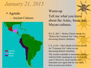 January 21, 2015
Agenda
– Ancient Cultures
Warm-up
Tell me what you know
about the Aztec, Incan and
Mayan cultures.
B.C.E. (B.C.= Before Christ) stands for
"Before the Common Era" when we are
discussing historic timelines.
C.E. (A.D.= After Death of Christ) stands
for "Common Era" when we are
discussing historic timelines.
The western calendar is measured starting
with his birth, meaning he was born in the
year 0. However, most scholars and
historians now agree that he was likely
born several years before.
 