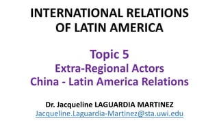 INTERNATIONAL RELATIONS
OF LATIN AMERICA
Topic 5
Extra-Regional Actors
China - Latin America Relations
Dr. Jacqueline LAGUARDIA MARTINEZ
Jacqueline.Laguardia-Martinez@sta.uwi.edu
 