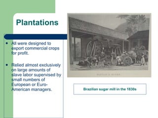 Plantations All were designed to export commercial crops for profit. Relied almost exclusively on large amounts of slave labor supervised by small numbers of European or Euro-American managers. Brazilian sugar mill in the 1830s 