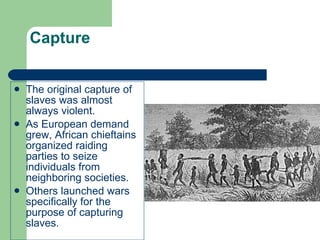 Capture The original capture of slaves was almost always violent. As European demand grew, African chieftains organized raiding parties to seize individuals from neighboring societies. Others launched wars specifically for the purpose of capturing slaves. 