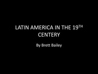 LATIN AMERICA IN THE 19TH CENTERY By Brett Bailey 