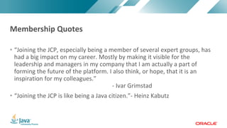 Copyright	©	2017,	Oracle	and/or	its	affiliates.	All	rights	reserved.		|Copyright	©	2017,	Oracle	and/or	its	affiliates.	All	rights	reserved.	
• “Joining	the	JCP,	especially	being	a	member	of	several	expert	groups,	has	
had	a	big	impact	on	my	career.	Mostly	by	making	it	visible	for	the	
leadership	and	managers	in	my	company	that	I	am	actually	a	part	of	
forming	the	future	of	the	platform.	I	also	think,	or	hope,	that	it	is	an	
inspiration	for	my	colleagues.”
- Ivar	Grimstad
• “Joining	the	JCP	is	like	being	a	Java	citizen.”- Heinz	Kabutz
Membership	Quotes
 