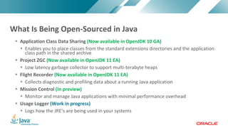 Copyright	©	2017,	Oracle	and/or	its	affiliates.	All	rights	reserved.		|Copyright	©	2017,	Oracle	and/or	its	affiliates.	All	rights	reserved.	
§ Application	Class	Data	Sharing	(Now	available	in	OpenJDK	10	GA)
§ Enables	you	to	place	classes	from	the	standard	extensions	directories	and	the	application	
class	path	in	the	shared	archive
§ Project	ZGC	(Now	available	in	OpenJDK	11	EA)
§ Low	latency	garbage	collector	to	support	multi-terabyte	heaps	
§ Flight	Recorder	(Now	available	in	OpenJDK	11	EA)
§ Collects	diagnostic	and	profiling	data	about	a	running	Java	application
§ Mission	Control	(In	preview)
§ Monitor	and	manage	Java	applications	with	minimal	performance	overhead
§ Usage	Logger	(Work	in	progress)
§ Logs	how	the	JRE’s	are	being	used	in	your	systems
What	Is	Being	Open-Sourced	in	Java
 