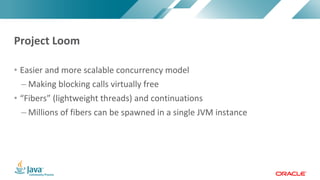Copyright	©	2017,	Oracle	and/or	its	affiliates.	All	rights	reserved.		|Copyright	©	2017,	Oracle	and/or	its	affiliates.	All	rights	reserved.	
• Easier	and	more	scalable	concurrency	model
– Making	blocking	calls	virtually	free
• “Fibers”	(lightweight	threads)	and	continuations
– Millions	of	fibers	can	be	spawned	in	a	single	JVM	instance
Project	Loom
 