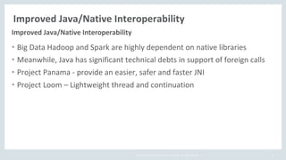Copyright	©	2018,	Oracle	and/or	its	affiliates.	All	rights	reserved.		|
Improved	Java/Native	Interoperability
52
• Big	Data	Hadoop	and	Spark	are	highly	dependent	on	native	libraries	
• Meanwhile,	Java	has	significant	technical	debts	in	support	of	foreign	calls
• Project	Panama	- provide	an	easier,	safer	and	faster	JNI
• Project	Loom	– Lightweight	thread	and	continuation
Improved	Java/Native	Interoperability
 