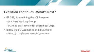 Copyright	©	2017,	Oracle	and/or	its	affiliates.	All	rights	reserved.		|Copyright	©	2017,	Oracle	and/or	its	affiliates.	All	rights	reserved.	
• JSR	387,	Streamlining	the	JCP	Program
– JCP.Next	Working	Group
– Planned	draft	review	for	September	2018
• Follow	the	EC	Summaries	and	discussion:	
– https://jcp.org/en/resources/EC_summaries
Evolution	Continues…What’s	Next?
 