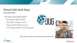 Copyright	©	2017,	Oracle	and/or	its	affiliates.	All	rights	reserved.		|Copyright	©	2017,	Oracle	and/or	its	affiliates.	All	rights	reserved.	
• All	JUGs	can	participate!
– November	2016	Iceland
– April	2017	London,	Java	9
– August	2017	Atlanta	Java	9
– June	2018	London	10,11	&	Beyond
Java	Hack	Days
Virtual	JUG	Hack	Days
 