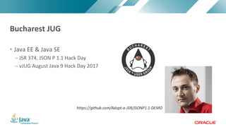 Copyright	©	2017,	Oracle	and/or	its	affiliates.	All	rights	reserved.		|Copyright	©	2017,	Oracle	and/or	its	affiliates.	All	rights	reserved.	
• Java	EE	&	Java	SE
– JSR	374,	JSON	P	1.1	Hack	Day	
– vJUG	August	Java	9	Hack	Day	2017
Bucharest	JUG
 