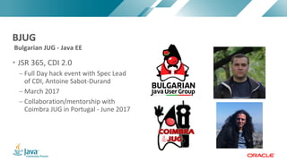Copyright	©	2017,	Oracle	and/or	its	affiliates.	All	rights	reserved.		|Copyright	©	2017,	Oracle	and/or	its	affiliates.	All	rights	reserved.	
• JSR	365,	CDI	2.0
– Full	Day	hack	event	with	Spec	Lead	
of	CDI,	Antoine	Sabot-Durand
– March	2017
– Collaboration/mentorship	with	
Coimbra	JUG	in	Portugal	- June	2017
Bulgarian	JUG	- Java	EE
BJUG
 