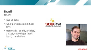 Copyright	©	2017,	Oracle	and/or	its	affiliates.	All	rights	reserved.		|Copyright	©	2017,	Oracle	and/or	its	affiliates.	All	rights	reserved.	
• Java	EE	JSRs
• JDK	9	participation	in	hack	
days
• Many	talks,	books,	articles,	
classes,	code	dojos	(hack	
days),	translations
SouJava	
Brazil
 