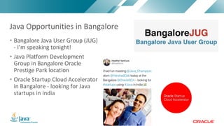 Copyright	©	2017,	Oracle	and/or	its	affiliates.	All	rights	reserved.		|Copyright	©	2017,	Oracle	and/or	its	affiliates.	All	rights	reserved.	
• Bangalore	Java	User	Group	(JUG)	
- I’m	speaking	tonight!
• Java	Platform	Development	
Group	in	Bangalore	Oracle	
Prestige	Park	location
• Oracle	Startup	Cloud	Accelerator	
in	Bangalore	- looking	for	Java	
startups	in	India
Java	Opportunities	in	Bangalore
 