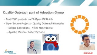 Copyright	©	2017,	Oracle	and/or	its	affiliates.	All	rights	reserved.		|Copyright	©	2017,	Oracle	and/or	its	affiliates.	All	rights	reserved.	
• Test	FOSS	projects	on	EA	OpenJDK	Builds	
• Open	Source	Projects	- Quality	Outreach examples
– Eclipse	Collections	- Nikhil	Nanivadekar
– Apache	Maven	- Robert	Scholte
Quality	Outreach	part	of	Adoption	Group	
 