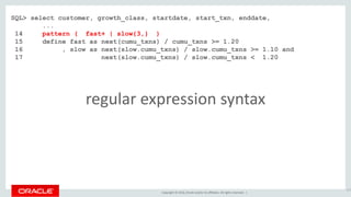 Copyright © 2016, Oracle and/or its affiliates. All rights reserved. |
117
SQL> select customer, growth_class, startdate, start_txn, enddate,
...
14 pattern ( fast+ | slow{3,} )
15 define fast as next(cumu_txns) / cumu_txns >= 1.20
16 , slow as next(slow.cumu_txns) / slow.cumu_txns >= 1.10 and
17 next(slow.cumu_txns) / slow.cumu_txns < 1.20
regular expression syntax
 