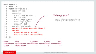 Copyright © 2016, Oracle and/or its affiliates. All rights reserved. |
SQL> select *
2 from t
3 match_recognize (
4 order by seq
5 measures
6 first(col) as fcol,
7 col as col,
8 first(seq) p_start,
9 last(seq) p_end,
10 count(*) tot
11 one row per match
12 pattern ( hired worked* fired )
13 define
14 hired as col = 'Hired',
15 fired as col = 'Terminated'
16 );
FCOL COL P_START P_END TOT
---------- ---------- ---------- ---------- ----------
Hired Terminated 1 21 21
124
"always true"
esto siempre es cierto
 