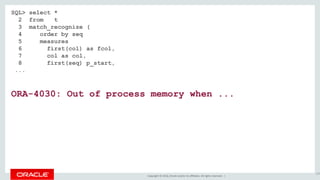 Copyright © 2016, Oracle and/or its affiliates. All rights reserved. |
SQL> select *
2 from t
3 match_recognize (
4 order by seq
5 measures
6 first(col) as fcol,
7 col as col,
8 first(seq) p_start,
...
ORA-4030: Out of process memory when ...
132
 