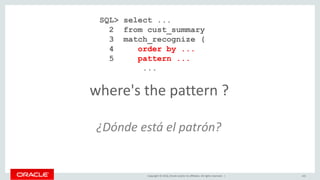 Copyright © 2016, Oracle and/or its affiliates. All rights reserved. | 141
where's the pattern ?
SQL> select ...
2 from cust_summary
3 match_recognize (
4 order by ...
5 pattern ...
...
¿Dónde está el patrón?
 