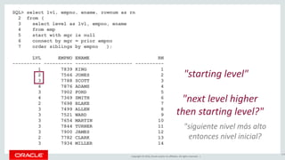 Copyright © 2016, Oracle and/or its affiliates. All rights reserved. |
SQL> select lvl, empno, ename, rownum as rn
2 from (
3 select level as lvl, empno, ename
4 from emp
5 start with mgr is null
6 connect by mgr = prior empno
7 order siblings by empno );
LVL EMPNO ENAME RN
---------- ---------- -------------------- ----------
1 7839 KING 1
2 7566 JONES 2
3 7788 SCOTT 3
4 7876 ADAMS 4
3 7902 FORD 5
4 7369 SMITH 6
2 7698 BLAKE 7
3 7499 ALLEN 8
3 7521 WARD 9
3 7654 MARTIN 10
3 7844 TURNER 11
3 7900 JAMES 12
2 7782 CLARK 13
3 7934 MILLER 14
144
"starting level"
"next level higher
then starting level?"
"siguiente nivel más alto
entonces nivel inicial?
 