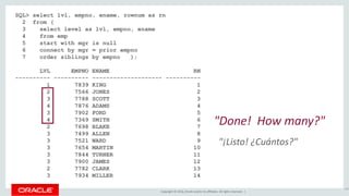 Copyright © 2016, Oracle and/or its affiliates. All rights reserved. |
SQL> select lvl, empno, ename, rownum as rn
2 from (
3 select level as lvl, empno, ename
4 from emp
5 start with mgr is null
6 connect by mgr = prior empno
7 order siblings by empno );
LVL EMPNO ENAME RN
---------- ---------- -------------------- ----------
1 7839 KING 1
2 7566 JONES 2
3 7788 SCOTT 3
4 7876 ADAMS 4
3 7902 FORD 5
4 7369 SMITH 6
2 7698 BLAKE 7
3 7499 ALLEN 8
3 7521 WARD 9
3 7654 MARTIN 10
3 7844 TURNER 11
3 7900 JAMES 12
2 7782 CLARK 13
3 7934 MILLER 14
147
"Done! How many?"
"¡Listo! ¿Cuántos?"
 