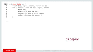 Copyright © 2016, Oracle and/or its affiliates. All rights reserved. |
SQL> with raw_data as (
2 select lvl, empno, ename, rownum as rn
3 from ( select level as lvl, empno, ename
4 from emp
5 start with mgr is null
6 connect by mgr = prior empno
7 order siblings by empno )
8 )
...
148
as before
 
