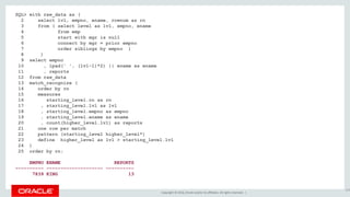 Copyright © 2016, Oracle and/or its affiliates. All rights reserved. |
SQL> with raw_data as (
2 select lvl, empno, ename, rownum as rn
3 from ( select level as lvl, empno, ename
4 from emp
5 start with mgr is null
6 connect by mgr = prior empno
7 order siblings by empno )
8 )
9 select empno
10 , lpad(' ', (lvl-1)*2) || ename as ename
11 , reports
12 from raw_data
13 match_recognize (
14 order by rn
15 measures
16 starting_level.rn as rn
17 , starting_level.lvl as lvl
18 , starting_level.empno as empno
19 , starting_level.ename as ename
20 , count(higher_level.lvl) as reports
21 one row per match
22 pattern (starting_level higher_level*)
23 define higher_level as lvl > starting_level.lvl
24 )
25 order by rn;
EMPNO ENAME REPORTS
---------- -------------------- ----------
7839 KING 13
150
 