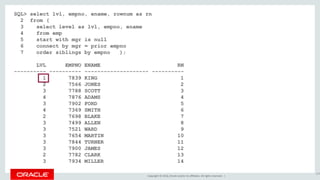 Copyright © 2016, Oracle and/or its affiliates. All rights reserved. |
SQL> select lvl, empno, ename, rownum as rn
2 from (
3 select level as lvl, empno, ename
4 from emp
5 start with mgr is null
6 connect by mgr = prior empno
7 order siblings by empno );
LVL EMPNO ENAME RN
---------- ---------- -------------------- ----------
1 7839 KING 1
2 7566 JONES 2
3 7788 SCOTT 3
4 7876 ADAMS 4
3 7902 FORD 5
4 7369 SMITH 6
2 7698 BLAKE 7
3 7499 ALLEN 8
3 7521 WARD 9
3 7654 MARTIN 10
3 7844 TURNER 11
3 7900 JAMES 12
2 7782 CLARK 13
3 7934 MILLER 14
154
 