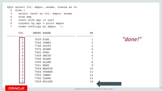 Copyright © 2016, Oracle and/or its affiliates. All rights reserved. |
SQL> select lvl, empno, ename, rownum as rn
2 from (
3 select level as lvl, empno, ename
4 from emp
5 start with mgr is null
6 connect by mgr = prior empno
7 order siblings by empno );
LVL EMPNO ENAME RN
---------- ---------- -------------------- ----------
1 7839 KING 1
2 7566 JONES 2
3 7788 SCOTT 3
4 7876 ADAMS 4
3 7902 FORD 5
4 7369 SMITH 6
2 7698 BLAKE 7
3 7499 ALLEN 8
3 7521 WARD 9
3 7654 MARTIN 10
3 7844 TURNER 11
3 7900 JAMES 12
2 7782 CLARK 13
3 7934 MILLER 14
155
"done!"
 