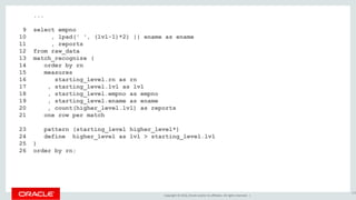 Copyright © 2016, Oracle and/or its affiliates. All rights reserved. |
...
9 select empno
10 , lpad(' ', (lvl-1)*2) || ename as ename
11 , reports
12 from raw_data
13 match_recognize (
14 order by rn
15 measures
16 starting_level.rn as rn
17 , starting_level.lvl as lvl
18 , starting_level.empno as empno
19 , starting_level.ename as ename
20 , count(higher_level.lvl) as reports
21 one row per match
22 after match skip to next row
23 pattern (starting_level higher_level*)
24 define higher_level as lvl > starting_level.lvl
25 )
26 order by rn;
156
 